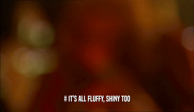 # IT'S ALL FLUFFY, SHINY TOO  