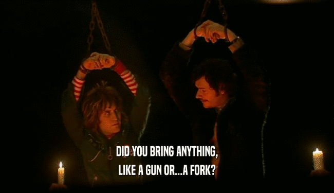 DID YOU BRING ANYTHING,
 LIKE A GUN OR...A FORK?
 