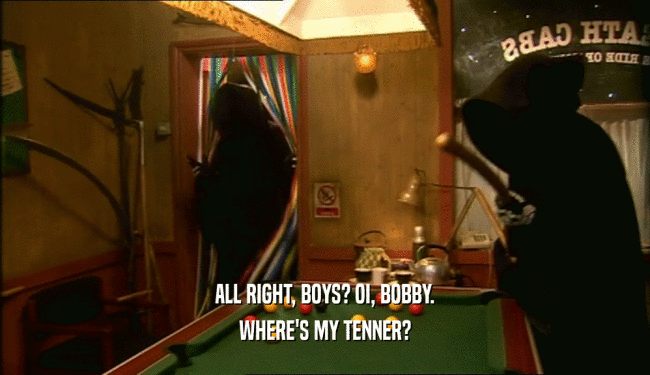 ALL RIGHT, BOYS? OI, BOBBY. WHERE'S MY TENNER? 