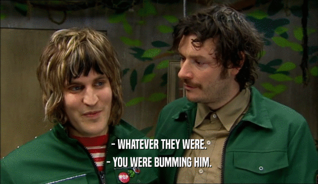 - WHATEVER THEY WERE. - YOU WERE BUMMING HIM. 