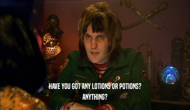 HAVE YOU GOT ANY LOTIONS OR POTIONS? ANYTHING? 