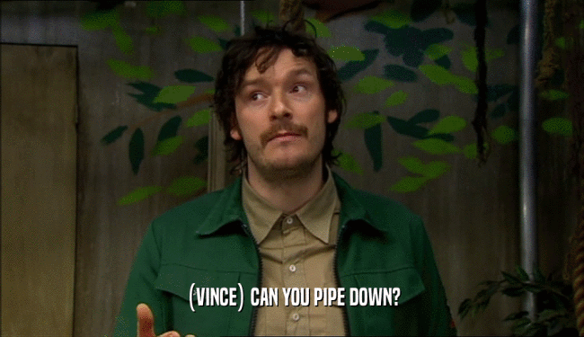 (VINCE) CAN YOU PIPE DOWN?
  