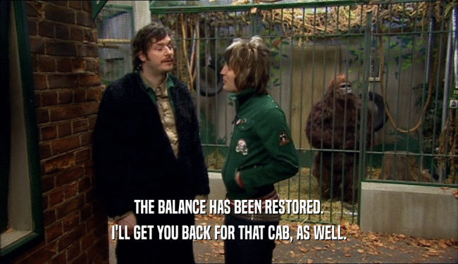 THE BALANCE HAS BEEN RESTORED. I'LL GET YOU BACK FOR THAT CAB, AS WELL. 