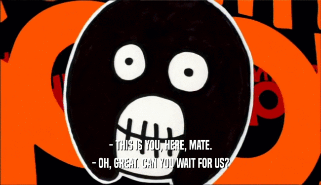 - THIS IS YOU, HERE, MATE. - OH, GREAT. CAN YOU WAIT FOR US? 