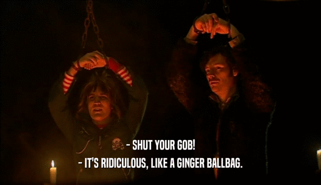 - SHUT YOUR GOB!
 - IT'S RIDICULOUS, LIKE A GINGER BALLBAG.
 