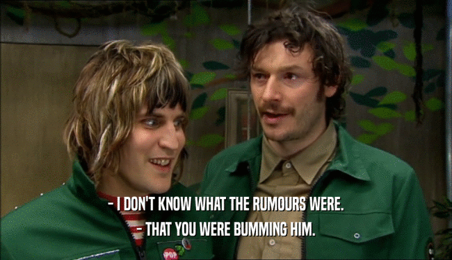 - I DON'T KNOW WHAT THE RUMOURS WERE. - THAT YOU WERE BUMMING HIM. 
