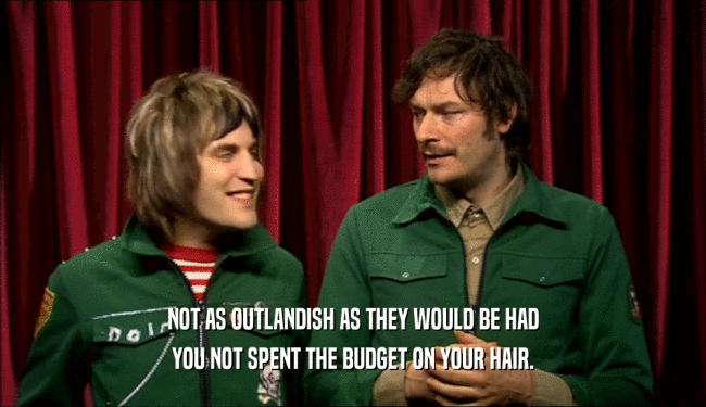 NOT AS OUTLANDISH AS THEY WOULD BE HAD YOU NOT SPENT THE BUDGET ON YOUR HAIR. 