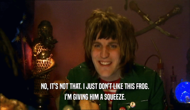 NO, IT'S NOT THAT. I JUST DON'T LIKE THIS FROG. I'M GIVING HIM A SQUEEZE. 