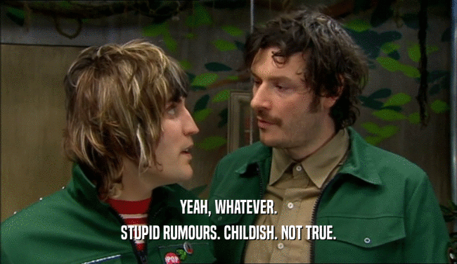 YEAH, WHATEVER. STUPID RUMOURS. CHILDISH. NOT TRUE. 
