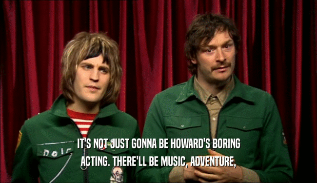 IT'S NOT JUST GONNA BE HOWARD'S BORING
 ACTING. THERE'LL BE MUSIC, ADVENTURE,
 