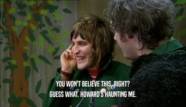 YOU WON'T BELIEVE THIS, RIGHT? GUESS WHAT. HOWARD'S HAUNTING ME. 