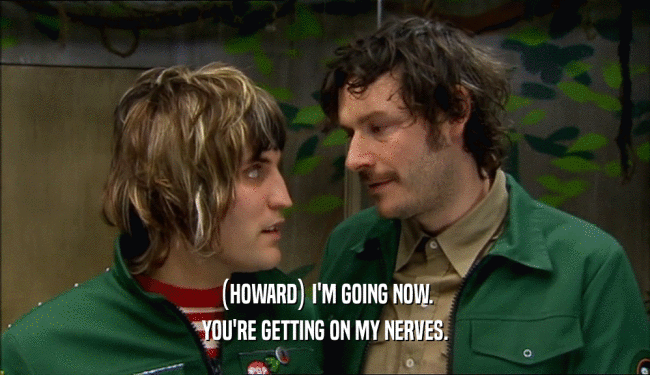 (HOWARD) I'M GOING NOW. YOU'RE GETTING ON MY NERVES. 