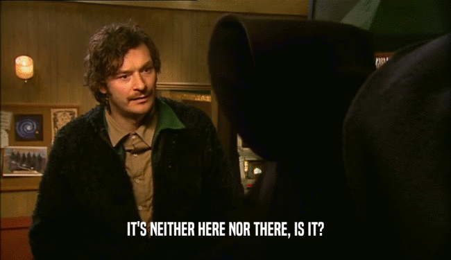 IT'S NEITHER HERE NOR THERE, IS IT?  