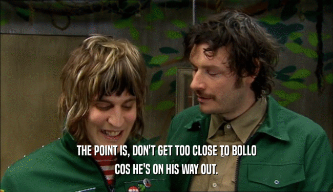 THE POINT IS, DON'T GET TOO CLOSE TO BOLLO COS HE'S ON HIS WAY OUT. 