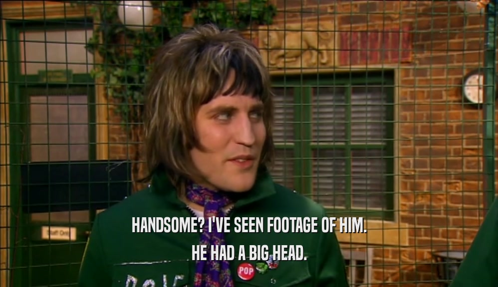HANDSOME? I'VE SEEN FOOTAGE OF HIM. HE HAD A BIG HEAD. 