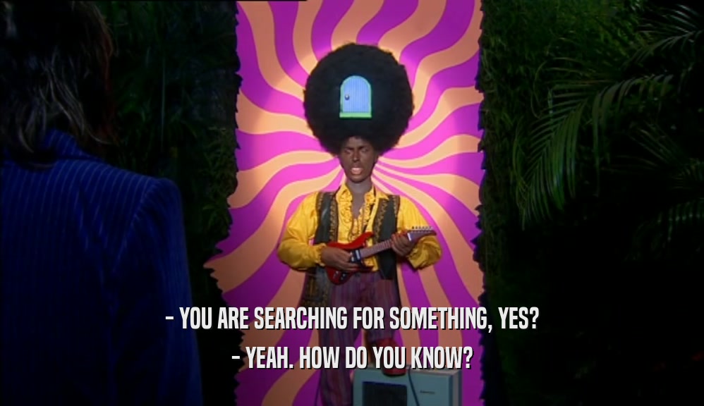 - YOU ARE SEARCHING FOR SOMETHING, YES? - YEAH. HOW DO YOU KNOW? 
