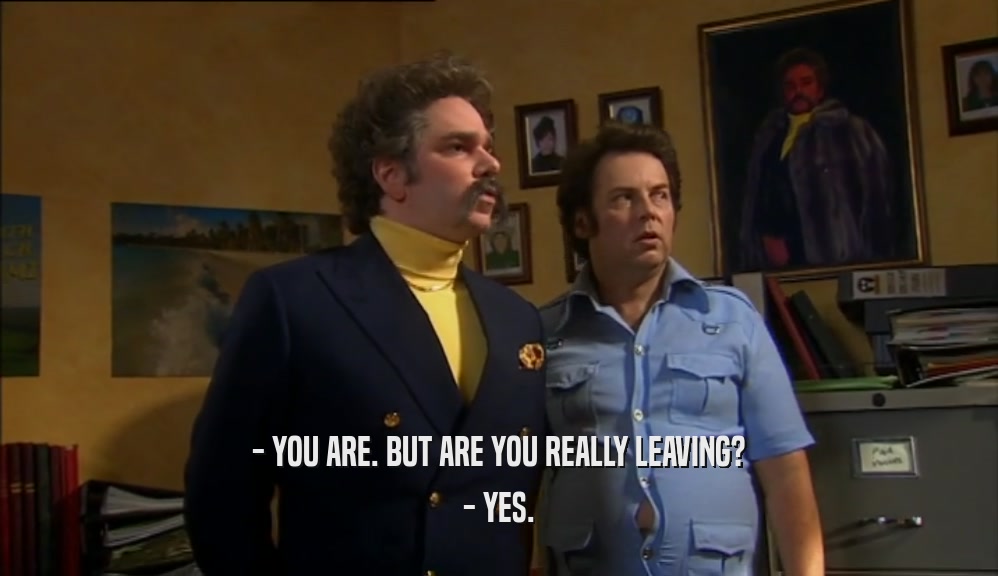 - YOU ARE. BUT ARE YOU REALLY LEAVING? - YES. 