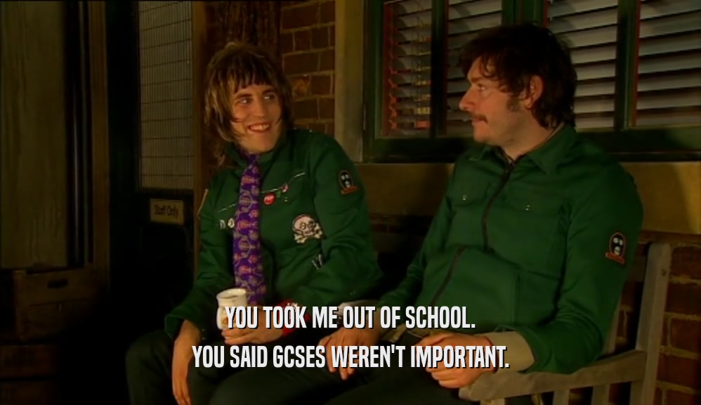 YOU TOOK ME OUT OF SCHOOL. YOU SAID GCSES WEREN'T IMPORTANT. 