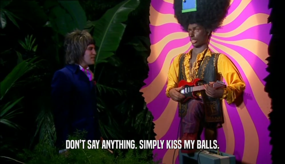 DON'T SAY ANYTHING. SIMPLY KISS MY BALLS.  