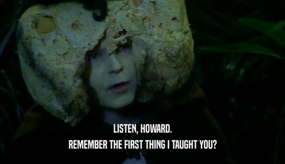 LISTEN, HOWARD. REMEMBER THE FIRST THING I TAUGHT YOU? 