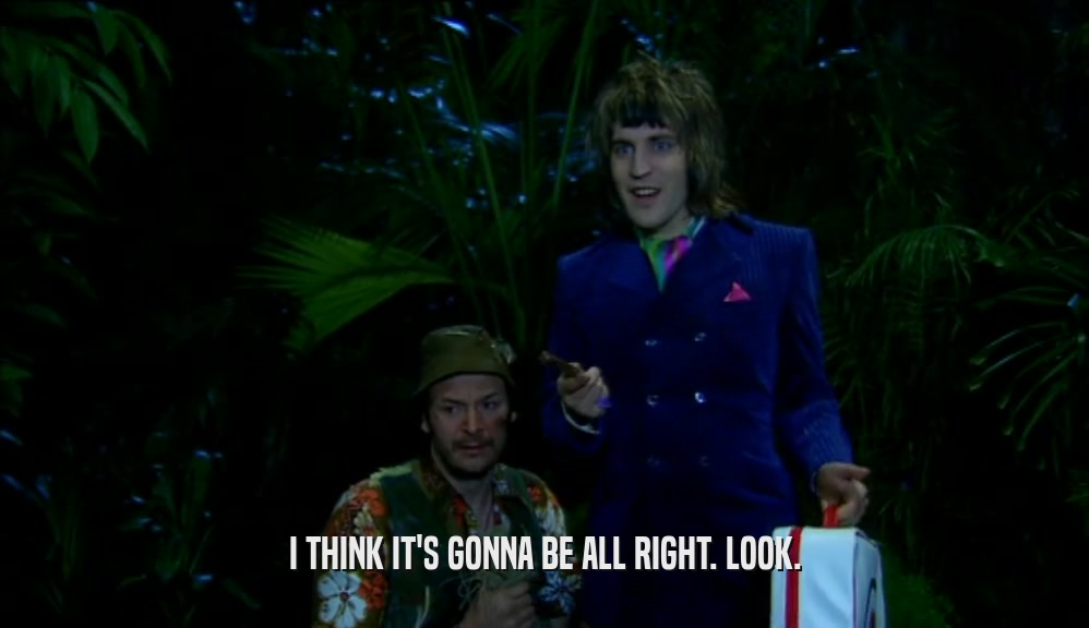 I THINK IT'S GONNA BE ALL RIGHT. LOOK.  