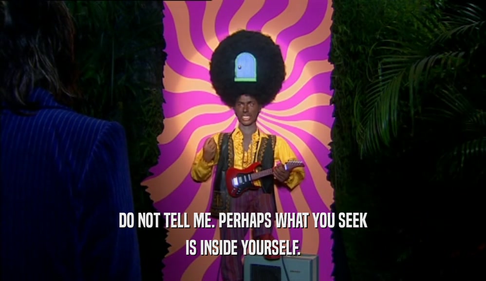 DO NOT TELL ME. PERHAPS WHAT YOU SEEK IS INSIDE YOURSELF. 