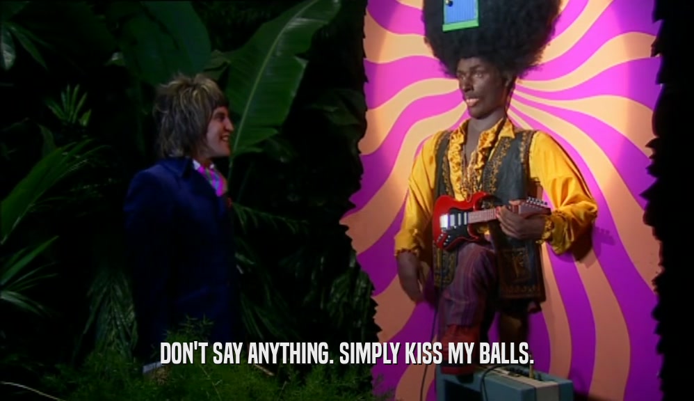 DON'T SAY ANYTHING. SIMPLY KISS MY BALLS.  