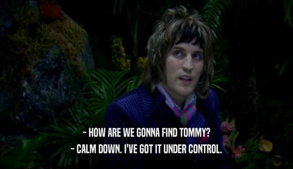 - HOW ARE WE GONNA FIND TOMMY?
 - CALM DOWN. I'VE GOT IT UNDER CONTROL.
 