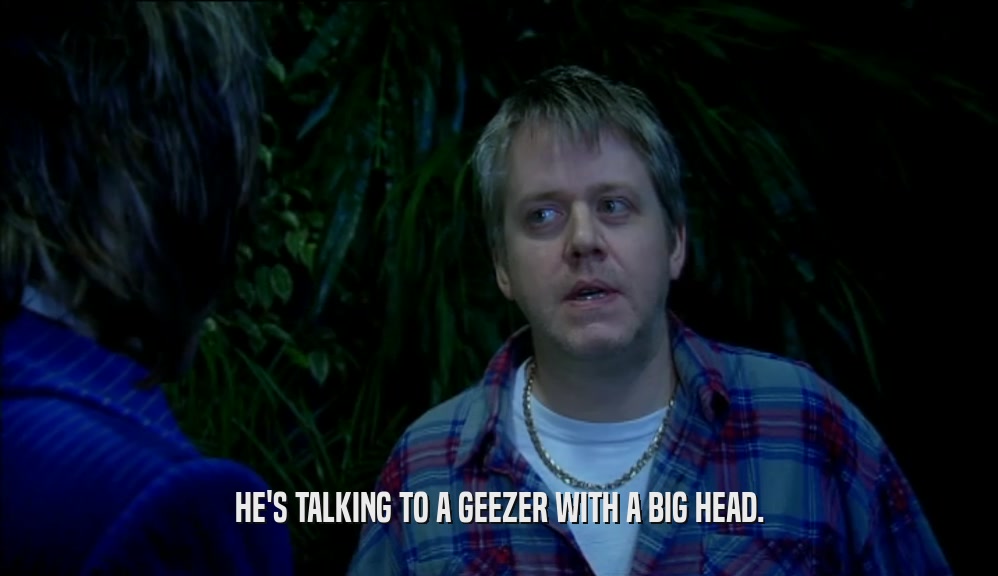 HE'S TALKING TO A GEEZER WITH A BIG HEAD.  