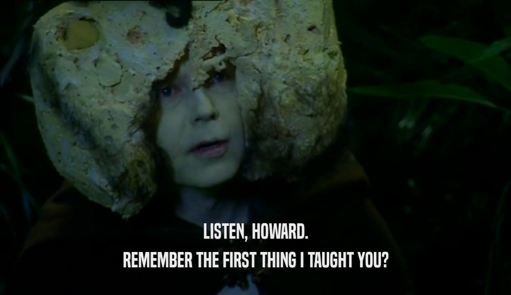 LISTEN, HOWARD. REMEMBER THE FIRST THING I TAUGHT YOU? 