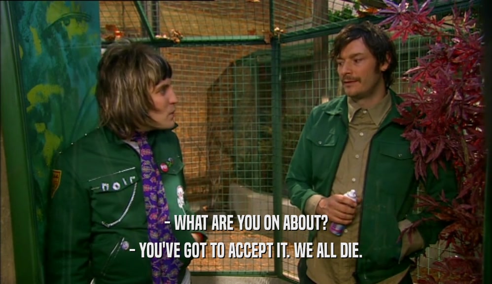- WHAT ARE YOU ON ABOUT? - YOU'VE GOT TO ACCEPT IT. WE ALL DIE. 