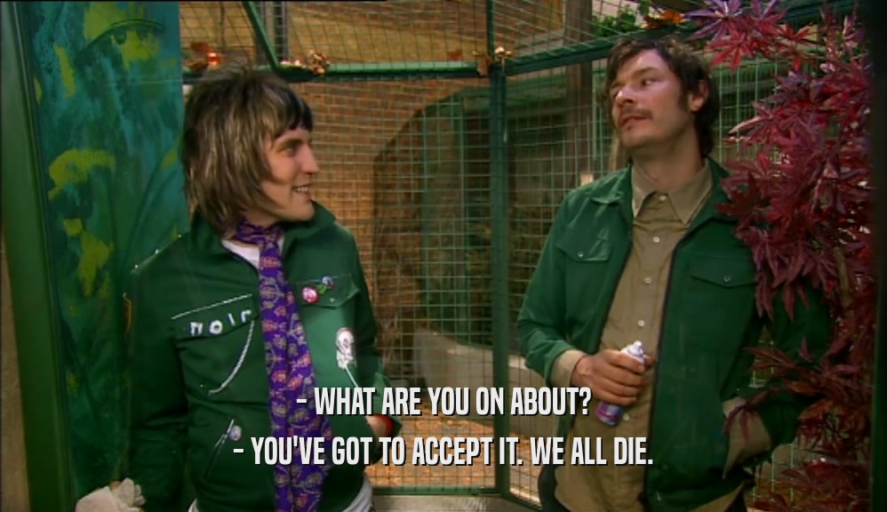 - WHAT ARE YOU ON ABOUT? - YOU'VE GOT TO ACCEPT IT. WE ALL DIE. 