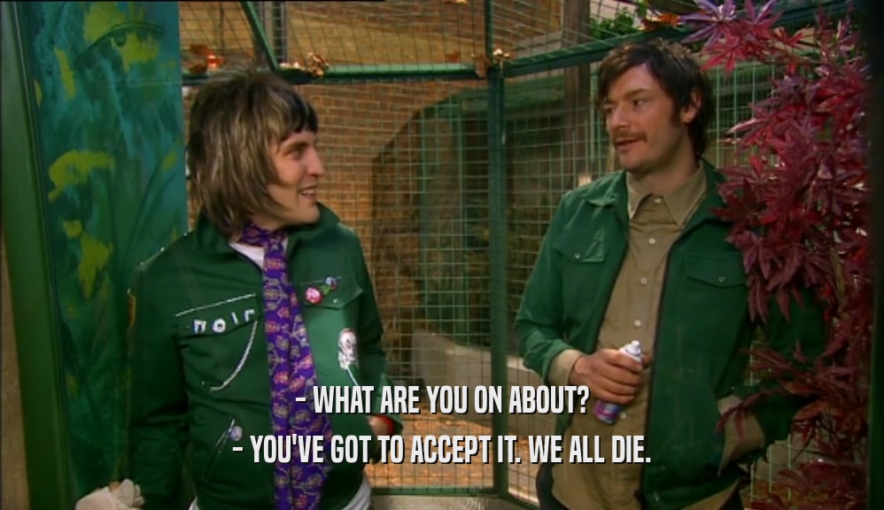 - WHAT ARE YOU ON ABOUT? - YOU'VE GOT TO ACCEPT IT. WE ALL DIE. 