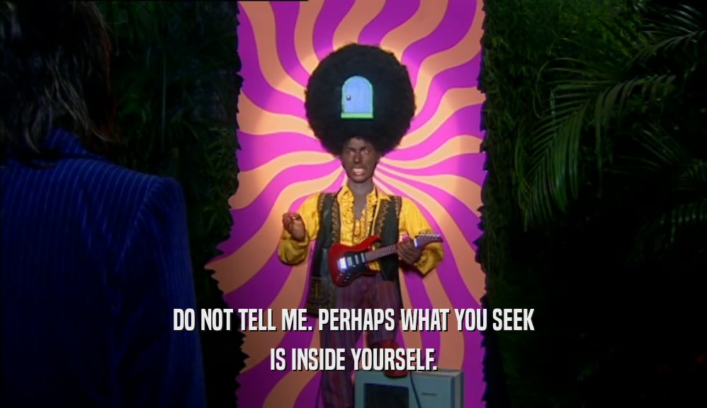DO NOT TELL ME. PERHAPS WHAT YOU SEEK IS INSIDE YOURSELF. 