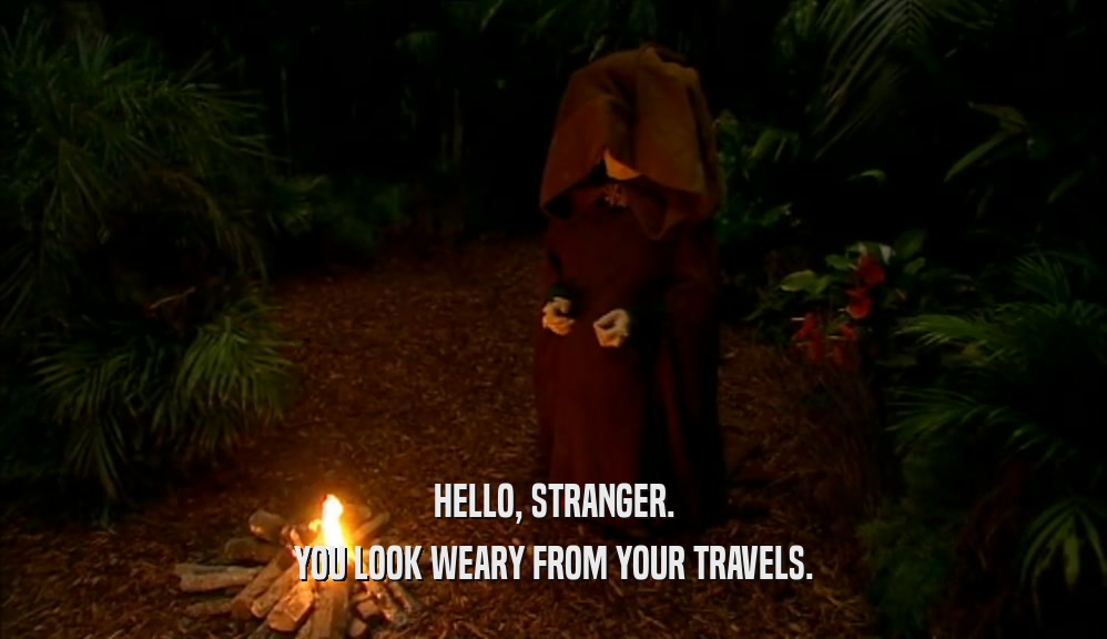 HELLO, STRANGER. YOU LOOK WEARY FROM YOUR TRAVELS. 