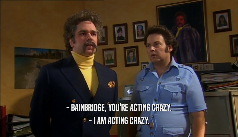 - BAINBRIDGE, YOU'RE ACTING CRAZY. - I AM ACTING CRAZY. 