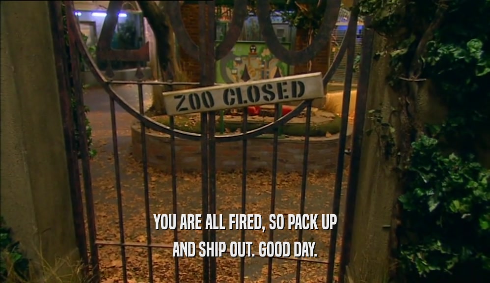 YOU ARE ALL FIRED, SO PACK UP AND SHIP OUT. GOOD DAY. 