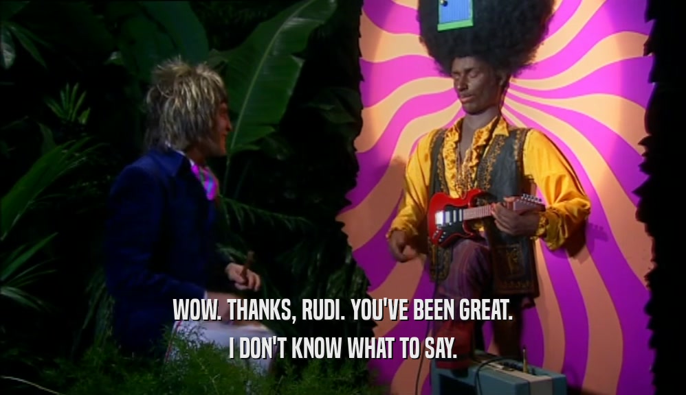 WOW. THANKS, RUDI. YOU'VE BEEN GREAT. I DON'T KNOW WHAT TO SAY. 