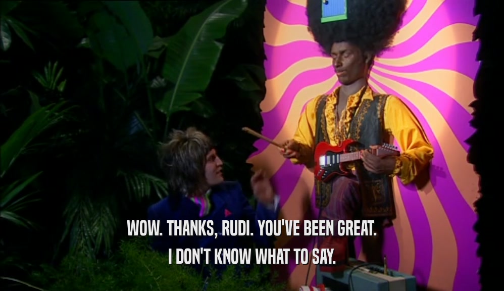 WOW. THANKS, RUDI. YOU'VE BEEN GREAT. I DON'T KNOW WHAT TO SAY. 
