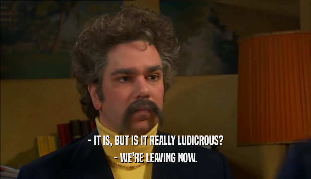 - IT IS, BUT IS IT REALLY LUDICROUS? - WE'RE LEAVING NOW. 