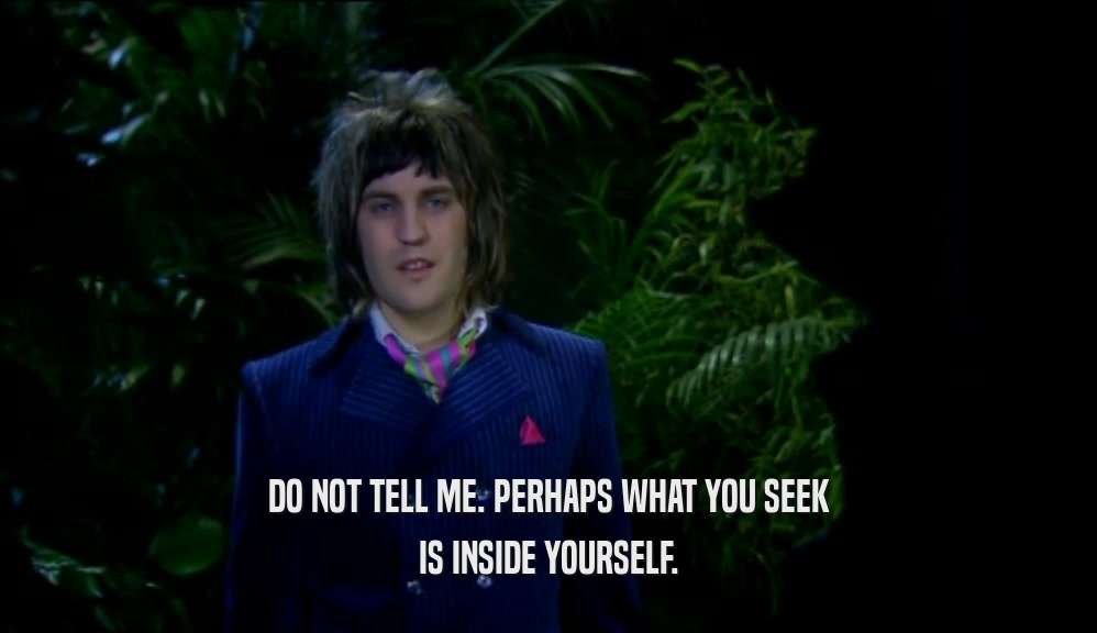 DO NOT TELL ME. PERHAPS WHAT YOU SEEK IS INSIDE YOURSELF. 