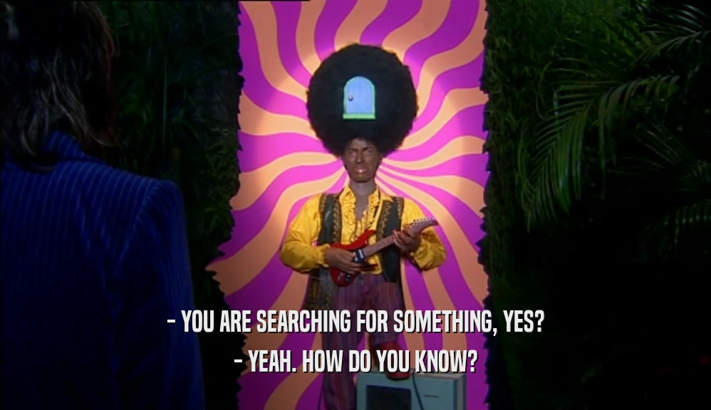 - YOU ARE SEARCHING FOR SOMETHING, YES? - YEAH. HOW DO YOU KNOW? 