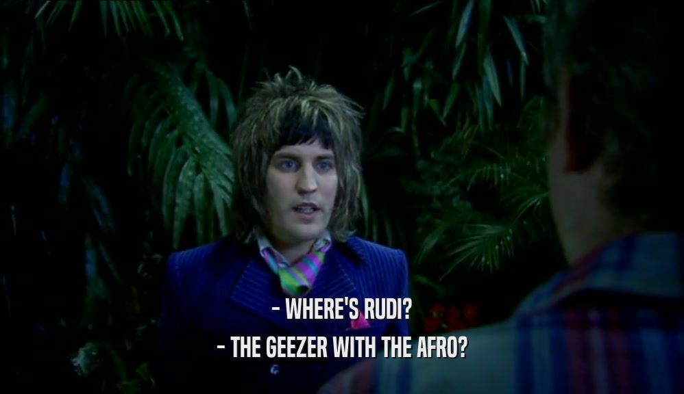 - WHERE'S RUDI?
 - THE GEEZER WITH THE AFRO?
 