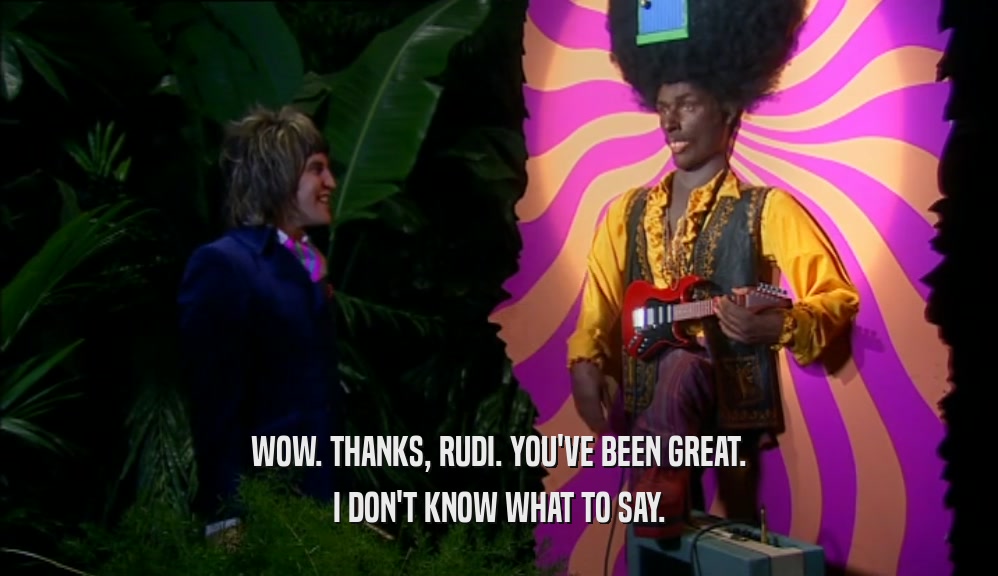 WOW. THANKS, RUDI. YOU'VE BEEN GREAT. I DON'T KNOW WHAT TO SAY. 