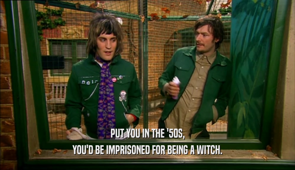 PUT YOU IN THE '50S, YOU'D BE IMPRISONED FOR BEING A WITCH. 