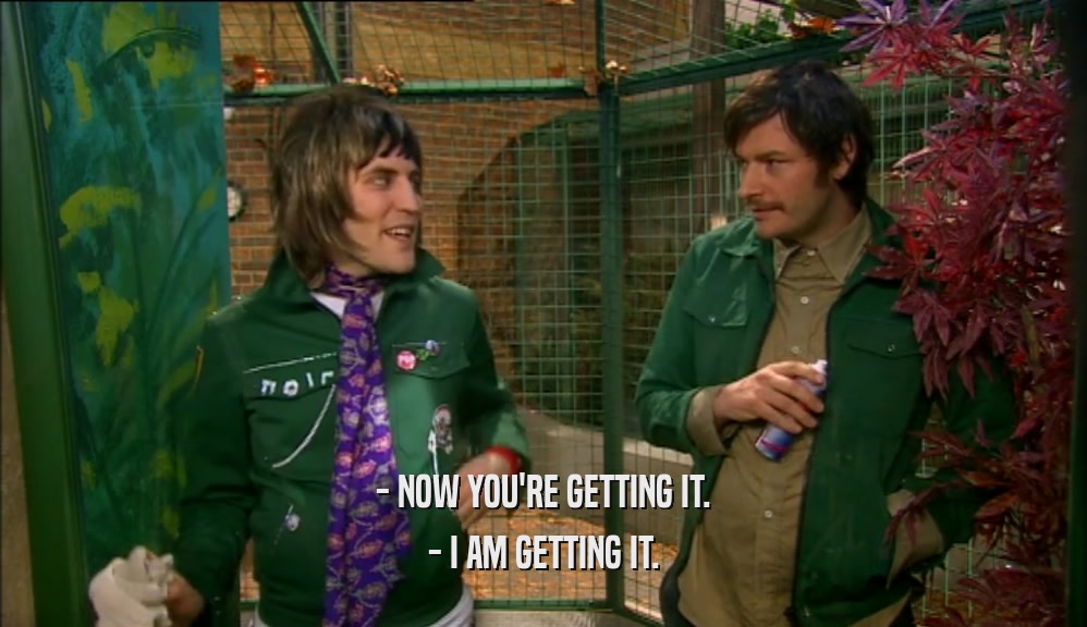 - NOW YOU'RE GETTING IT. - I AM GETTING IT. 