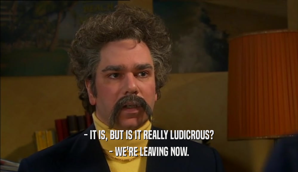 - IT IS, BUT IS IT REALLY LUDICROUS? - WE'RE LEAVING NOW. 