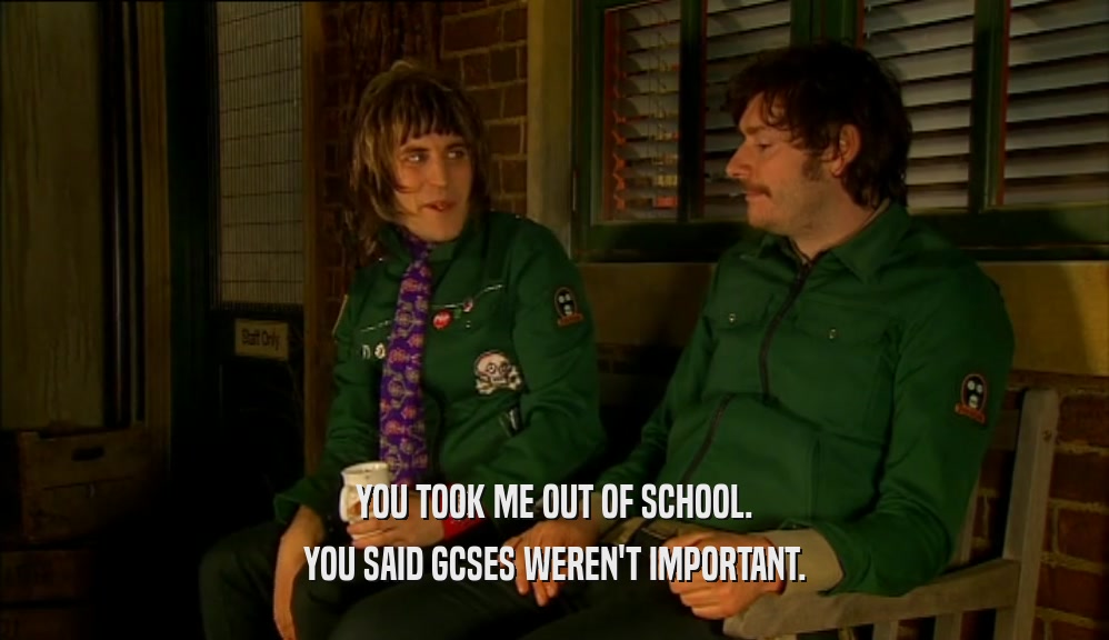 YOU TOOK ME OUT OF SCHOOL. YOU SAID GCSES WEREN'T IMPORTANT. 