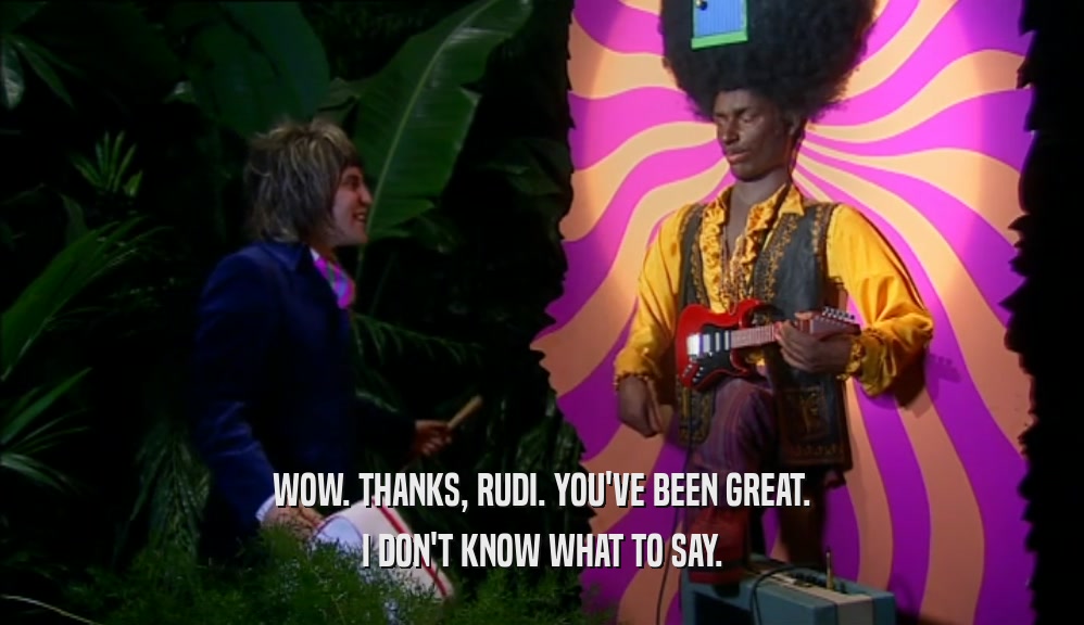 WOW. THANKS, RUDI. YOU'VE BEEN GREAT. I DON'T KNOW WHAT TO SAY. 
