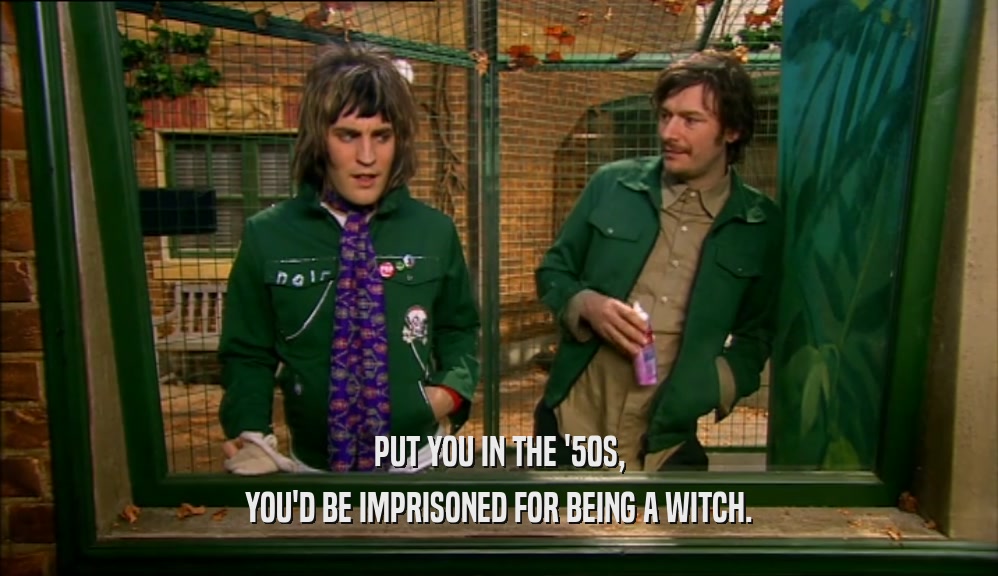 PUT YOU IN THE '50S, YOU'D BE IMPRISONED FOR BEING A WITCH. 